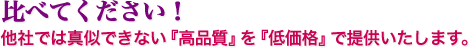 比べてください！他社では真似できない『高品質』を『低価格』で提供いたします。