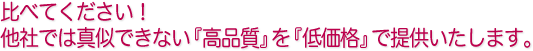 比べてください！他社では真似できない『高品質』を『低価格』で提供いたします。