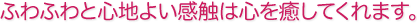 ふわふわと心地よい感触は心を癒してくれます。